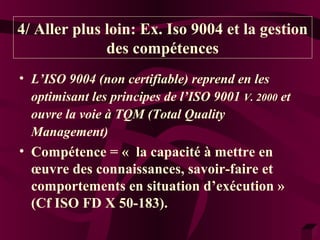 4/ Aller plus loin: Ex. Iso 9004 et la gestion 
des compétences 
• L’ISO 9004 (non certifiable) reprend en les 
optimisant les principes de l’ISO 9001 V. 2000 et 
ouvre la voie à TQM (Total Quality 
Management) 
• Compétence = « la capacité à mettre en 
oeuvre des connaissances, savoir-faire et 
comportements en situation d’exécution » 
(Cf ISO FD X 50-183). 
 