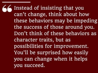 Instead of insisting that you
can’t change, think about how
these behaviors may be impeding
the success of those around you.
Don’t think of these behaviors as
character traits, but as
possibilities for improvement.
You’ll be surprised how easily
you can change when it helps
you succeed.
 