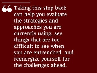 Taking this step back
can help you evaluate
the strategies and
approaches you are
currently using, see
things that are too
difficult to see when
you are entrenched, and
reenergize yourself for
the challenges ahead.
 