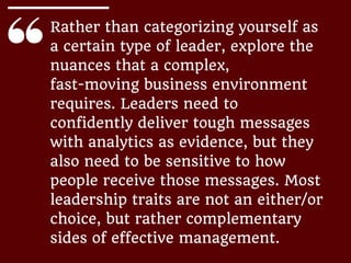 Rather than categorizing yourself as
a certain type of leader, explore the
nuances that a complex,
fast-moving business environment
requires. Leaders need to
confidently deliver tough messages
with analytics as evidence, but they
also need to be sensitive to how
people receive those messages. Most
leadership traits are not an either/or
choice, but rather complementary
sides of effective management.
 