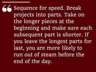 Sequence for speed. Break
projects into parts. Take on
the longer pieces at the
beginning and make sure each
subsequent part is shorter. If
you leave the longest parts for
last, you are more likely to
run out of steam before the
end of the day.
 