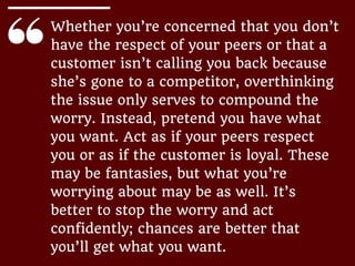 Whether you’re concerned that you don’t
have the respect of your peers or that a
customer isn’t calling you back because
she’s gone to a competitor, overthinking
the issue only serves to compound the
worry. Instead, pretend you have what
you want. Act as if your peers respect
you or as if the customer is loyal. These
may be fantasies, but what you’re
worrying about may be as well. It’s
better to stop the worry and act
confidently; chances are better that
you’ll get what you want.
 