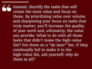 Instead, identify the tasks that will
create the most value and focus on
those. By prioritizing value over volume
and sharpening your focus on tasks that
truly matter, you’ll increase the quality
of your work and, ultimately, the value
you provide. What to do with all those
tasks that didn’t make the high-value
list? Put them on a “do later” list. If they
continually fail to make it to the
high-value list, ask yourself: why do
them at all?
 
