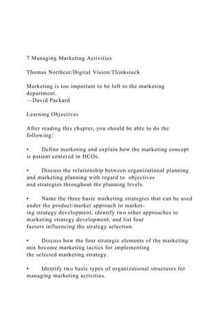 7 Managing Marketing Activities
Thomas Northcut/Digital Vision/Thinkstock
Marketing is too important to be left to the marketing
department.
—David Packard
Learning Objectives
After reading this chapter, you should be able to do the
following:
• Define marketing and explain how the marketing concept
is patient centered in HCOs.
• Discuss the relationship between organizational planning
and marketing planning with regard to objectives
and strategies throughout the planning levels.
• Name the three basic marketing strategies that can be used
under the product/market approach to market-
ing strategy development, identify two other approaches to
marketing strategy development, and list four
factors influencing the strategy selection.
• Discuss how the four strategic elements of the marketing
mix become marketing tactics for implementing
the selected marketing strategy.
• Identify two basic types of organizational structures for
managing marketing activities.
 