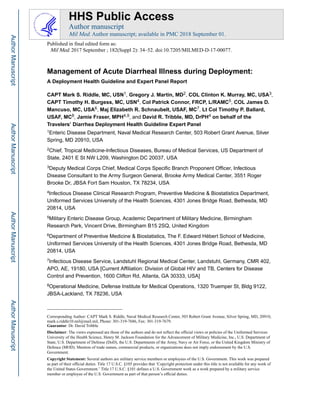 Management of Acute Diarrheal Illness during Deployment:
A Deployment Health Guideline and Expert Panel Report
CAPT Mark S. Riddle, MC, USN1, Gregory J. Martin, MD2, COL Clinton K. Murray, MC, USA3,
CAPT Timothy H. Burgess, MC, USN4, Col Patrick Connor, FRCP, L/RAMC5, COL James D.
Mancuso, MC, USA6, Maj Elizabeth R. Schnaubelt, USAF, MC7, Lt Col Timothy P. Ballard,
USAF, MC8, Jamie Fraser, MPH4,9, and David R. Tribble, MD, DrPH4 on behalf of the
Travelers’ Diarrhea Deployment Health Guideline Expert Panel
1Enteric Disease Department, Naval Medical Research Center, 503 Robert Grant Avenue, Silver
Spring, MD 20910, USA
2Chief, Tropical Medicine-Infectious Diseases, Bureau of Medical Services, US Department of
State, 2401 E St NW L209, Washington DC 20037, USA
3Deputy Medical Corps Chief, Medical Corps Specific Branch Proponent Officer, Infectious
Disease Consultant to the Army Surgeon General, Brooke Army Medical Center, 3551 Roger
Brooke Dr, JBSA Fort Sam Houston, TX 78234, USA
4Infectious Disease Clinical Research Program, Preventive Medicine & Biostatistics Department,
Uniformed Services University of the Health Sciences, 4301 Jones Bridge Road, Bethesda, MD
20814, USA
5Military Enteric Disease Group, Academic Department of Military Medicine, Birmingham
Research Park, Vincent Drive, Birmingham B15 2SQ, United Kingdom
6Department of Preventive Medicine & Biostatistics, The F. Edward Hébert School of Medicine,
Uniformed Services University of the Health Sciences, 4301 Jones Bridge Road, Bethesda, MD
20814, USA
7Infectious Disease Service, Landstuhl Regional Medical Center, Landstuhl, Germany, CMR 402,
APO, AE, 19180, USA [Current Affiliation: Division of Global HIV and TB, Centers for Disease
Control and Prevention, 1600 Clifton Rd, Atlanta, GA 30333, USA]
8Operational Medicine, Defense Institute for Medical Operations, 1320 Truemper St, Bldg 9122,
JBSA-Lackland, TX 78236, USA
Corresponding Author: CAPT Mark S. Riddle, Naval Medical Research Center, 503 Robert Grant Avenue, Silver Spring, MD, 20910,
mark.s.riddle10.mil@mail.mil, Phone: 301-319-7686, Fax: 301-319-7679.
Guarantor: Dr. David Tribble
Disclaimer: The views expressed are those of the authors and do not reflect the official views or policies of the Uniformed Services
University of the Health Science, Henry M. Jackson Foundation for the Advancement of Military Medicine, Inc., U.S. Department of
State, U.S. Department of Defense (DoD), the U.S. Departments of the Army, Navy or Air Force, or the United Kingdom Ministry of
Defence (MOD). Mention of trade names, commercial products, or organizations does not imply endorsement by the U.S.
Government.
Copyright Statement: Several authors are military service members or employees of the U.S. Government. This work was prepared
as part of their official duties. Title 17 U.S.C. §105 provides that ‘Copyright protection under this title is not available for any work of
the United States Government.’ Title 17 U.S.C. §101 defines a U.S. Government work as a work prepared by a military service
member or employee of the U.S. Government as part of that person’s official duties.
HHS Public Access
Author manuscript
Mil Med. Author manuscript; available in PMC 2018 September 01.
Published in final edited form as:
Mil Med. 2017 September ; 182(Suppl 2): 34–52. doi:10.7205/MILMED-D-17-00077.
Author
Manuscript
Author
Manuscript
Author
Manuscript
Author
Manuscript
 