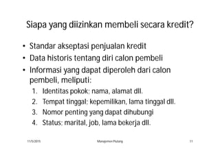 SiapaSiapa yangyang diizinkandiizinkan membelimembeli secarasecara kreditkredit??
• Standar akseptasi penjualan kredit
• Data historis tentang diri calon pembeli
• Informasi yang dapat diperoleh dari calon
pembeli, meliputi:
1. Identitas pokok; nama, alamat dll.
2. Tempat tinggal; kepemilikan, lama tinggal dll.
3. Nomor penting yang dapat dihubungi
4. Status; marital, job, lama bekerja dll.
11/5/2015 Manajemen Piutang 11
 