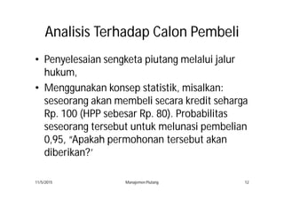 AnalisisAnalisis TerhadapTerhadap CalonCalon PembeliPembeli
• Penyelesaian sengketa piutang melalui jalur
hukum,
• Menggunakan konsep statistik, misalkan:
seseorang akan membeli secara kredit seharga
Rp. 100 (HPP sebesar Rp. 80). Probabilitas
seseorang tersebut untuk melunasi pembelian
0,95, “Apakah permohonan tersebut akan
diberikan?’
11/5/2015 Manajemen Piutang 12
 
