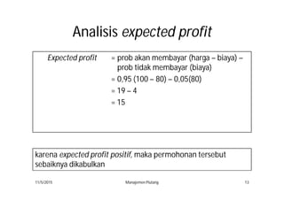 AnalisisAnalisis expected profitexpected profit
Expected profit = prob akan membayar (harga – biaya) –
prob tidak membayar (biaya)
= 0,95 (100 – 80) – 0,05(80)
= 19 – 4
= 15
11/5/2015 Manajemen Piutang 13
karena expected profit positif, maka permohonan tersebut
sebaiknya dikabulkan
 