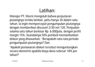 LatihanLatihan::
Manajer PT. Murni mengeluh bahwa perputaran
piutangnya terlalu lambat, yaitu hanya 3X dalam satu
tahun. Ia ingin mempercepat pengumpulan piutangnya
dengan memberikan discount 2/30 net 120. Penjualan
selama satu tahun berkisar Rp. 6.000juta, dengan profit
margin 15%. Seandainya 50% pembeli memanfaatkan
diskon yang ditawarkan, “Berapakah rata-rata periode
pengumpulan piutangnya? Dan
“Apakah penawaran diskon tersebut menguntungkan
secara ekonomis apabila biaya dana sebesar 18% per
tahun?
11/5/2015 Manajemen Piutang 14
 