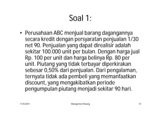 Soal 1:
• Perusahaan ABC menjual barang dagangannya
secara kredit dengan persyaratan penjualan 1/30
net 90. Penjualan yang dapat direalisir adalah
sekitar 100.000 unit per bulan. Dengan harga jual
Rp. 100 per unit dan harga belinya Rp. 80 per
unit. Piutang yang tidak terbayar diperkirakan
sebesar 0,50% dari penjualan. Dari pengalaman,
ternyata tidak ada pembeli yang memanfaatkan
discount, yang mengakibatkan periode
pengumpulan piutang menjadi sekitar 90 hari.
11/5/2015 Manajemen Piutang 15
 