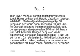 Soal 2:
Toko ENKA menjual barang dagangannya secara
tunai. Harga beli per unit barang dagangan tersebut
adalah Rp. 50 dan dijual dengan harga Rp. 60
Penjualan per tahun dapat mencapai 10 juta unit.
Perusahaan sekarang ingin menjual secara kredit,
dengan persyaratan penjualan 2/10 net 60. harga
jual tidak berubah. Dengan penjualan kredit,
diperkirakan penjualan dapat mencapai 12 juta unit
per tahun. Dari penjualan itu 40% diperkirakan akan
memanfaatkan diskon, sedang sisanya membayar
pada hari ke-60. biaya modal adalah 20% per tahun.
11/5/2015 Manajemen Piutang 17
 