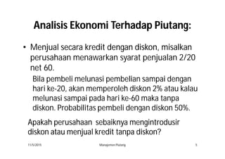 AnalisisAnalisis EkonomiEkonomi TerhadapTerhadap PiutangPiutang::
•• MenjualMenjual secarasecara kreditkredit dengandengan diskondiskon,, misalkan
perusahaan menawarkan syarat penjualan 2/20
net 60.
11/5/2015 Manajemen Piutang 5
Bila pembeli melunasi pembelian sampai dengan
hari ke-20, akan memperoleh diskon 2% atau kalau
melunasi sampai pada hari ke-60 maka tanpa
diskon. Probabilitas pembeli dengan diskon 50%.
ApakahApakah perusahaanperusahaan sebaiknyasebaiknya mengintrodusirmengintrodusir
diskondiskon atauatau menjualmenjual kreditkredit tanpatanpa diskondiskon??
 