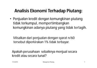AnalisisAnalisis EkonomiEkonomi TerhadapTerhadap PiutangPiutang::
•• PenjualanPenjualan kreditkredit dengandengan kemungkinankemungkinan piutangpiutang
tidaktidak terkumpulterkumpul,, mempertimbangkan
kemungkinan adanya piutang yang tidak tertagih.
11/5/2015 Manajemen Piutang 7
Misalkan dari penjualan dengan syarat n/60
tersebut diperkirakan 1% tidak terbayar.
ApakahApakah perusahaanperusahaan sebaiknyasebaiknya menjualmenjual secarasecara
kreditkredit atauatau secarasecara tunaitunai??
 