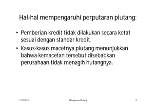 HalHal--halhal mempengaruhimempengaruhi perputaranperputaran piutangpiutang::
• Pemberian kredit tidak dilakukan secara ketat
sesuai dengan standar kredit.
• Kasus-kasus macetnya piutang menunjukkan
bahwa kemacetan tersebut disebabkan
perusahaan tidak menagih hutangnya.
11/5/2015 Manajemen Piutang 9
 
