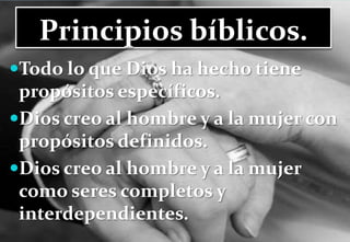Principios bíblicos.Todo lo que Dios ha hecho tiene propósitos específicos.Dios creo al hombre y a la mujer con propósitos definidos. Dios creo al hombre y a la mujer como seres completos y interdependientes.