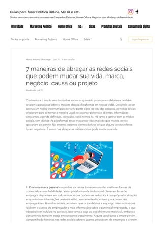 Todos os posts Marketing Politico Home Office Login/Registre-se
7 maneiras de abraçar as redes sociais
que podem mudar sua vida, marca,
negócio, causa ou projeto
Atualizado: Jul 19
Jan 29 4 min para ler
O advento e o amplo uso das mídias sociais no passado provocaram debates e também
levaram a pesquisas sobre o impacto dessas plataformas em nossas vidas. Deixando de ser
apenas um hobby incomum para ser uma parte diária da vida das pessoas, as mídias sociais
cresceram para se tornar a maneira usual de alcançar potenciais clientes, informações
circulantes, agenda‐definição, pregação, você nomeá-lo. Há tanto a ganhar com as mídias
sociais, sem dúvida. As plataformas estão mudando vidas mais do que muitos de nós
gostariam de admitir. No entanto, estamos cientes do fato de que alguns de seus efeitos
foram negativos. É assim que abraçar as mídias sociais pode mudar sua vida
1. Criar uma marca pessoal – as mídias sociais se tornaram uma das melhores formas de
comercializar suas habilidades. Várias plataformas de mídia social oferecem listas de
empregos disponíveis em todo o mundo que podem ser reduzidos à sua própria localização
enquanto suas informações pessoais estão prontamente disponíveis para potenciais
empregadores. As mídias sociais permitem que os candidatos a emprego criem contas que
facilitem o acesso do empregador a mais informações sobre o potencial empregado, o que
não pôde ser incluído no currículo. Isso torna a caça ao trabalho muito mais fácil, embora a
concorrência também esteja em constante crescimento. Alguns candidatos a emprego têm
compartilhado histórias nas redes sociais sobre o quanto precisavam de empregos e tiveram
Mais
Marco Antonio Silva Jorge
Interidade Marketing Político Home Office 50+ Dicas Produtos Digitais Consultoria Digital
Onde a descoberta encontra o sucesso nas Campanhas Eleitorais, Home-Office e Negócios com Mudança de Mentalidade
Guias para fazer Política Online, SOHO e etc..
 