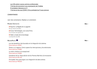 Primer Contacto
BrandPosts
Los CIOs abren nuevos caminos profesionales
7 formas de reconstruir una organización de TI fallida
El verdadero liderazgo en TI
7 formas en las que COVID-19 ha cambiado las TI para siempre
COMENTARIOS
Leer más comentarios | Realizar un comentario
Más »
Equinix: La llegada de un gigante
De los centros de datos
Cirion Technologies, una nueva firma
Con 30 años de experiencia
Valor a través de la tecnología
La propuesta de Valtx
Más »
Los tres beneficios más buscados en la integración de sistemas
Patrocinado por LIFERAY
Dinero o su negocio: Cómo superar las interrupciones y las extorsiones
Patrocinado por HUAWEI
La visión conduce a lo excepcional
Patrocinado por HUAWEI
Ganadores de los 16ava edición de los Premios Red Hat a la Innovación
Patrocinado por RED HAT
Principales retos para lograr una integración de datos exitosa
Patrocinado por PREDIQT
 