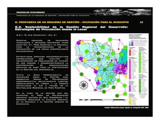 2.3.1. El Eje Chinchin2.3.1. El Eje Chinchináá –– Km. 41Km. 41
Ofertar espacios de ocupaciOfertar espacios de ocupacióónn
vinculadas a espacios centrales talesvinculadas a espacios centrales tales
como Km. 41, Tres Puertas y la Manuela,como Km. 41, Tres Puertas y la Manuela,
para la transformacipara la transformacióón de lan de la
producciproduccióón de lasn de las ááreas agropecuariasreas agropecuarias
relacionadas.relacionadas.
Estructurar espacios socioproductivosEstructurar espacios socioproductivos
consolidados que faciliten laconsolidados que faciliten la
aglomeraciaglomeracióón de poblaciones en funcin de poblaciones en funcióónn
de los mismos, y consecuentemente lade los mismos, y consecuentemente la
conformaciconformacióón de organizacionesn de organizaciones
sociales de base para la participacisociales de base para la participacióónn
en la gestien la gestióón del desarrollo.n del desarrollo.
Tanto la Zona Noroccidental deTanto la Zona Noroccidental de
Manizales como la Centro sur,Manizales como la Centro sur,
presentanpresentan ÁÁreas de Polarizacireas de Polarizacióónn
Agroproductiva relativamente fuertes,Agroproductiva relativamente fuertes,
especialmente en Lisboa y la Cabaespecialmente en Lisboa y la Cabaññaa
articuladas al eje a travarticuladas al eje a travéés de las de la
Centralidad Regional de Tres Puertas.Centralidad Regional de Tres Puertas.
En el caso de la Centro sur delEn el caso de la Centro sur del
municipio, elmunicipio, el ÁÁrea de Polarizacirea de Polarizacióónn
principal estarprincipal estaríía en San Peregrino y ela en San Peregrino y el
Rosario asociadas al enclave regionalRosario asociadas al enclave regional
en la Manuela y al Centro Urbano deen la Manuela y al Centro Urbano de
ChinchinChinchináá..
MANIZALES RURURBANOMANIZALES RURURBANO
PROPUESTA DE UN ESQUEMA DE GESTIPROPUESTA DE UN ESQUEMA DE GESTIÓÓNN –– OCUPACIOCUPACIÓÓN PARA EL MUNICIPION PARA EL MUNICIPIO
2.3. Sostenibilidad de la Gesti2.3. Sostenibilidad de la Gestióón Regional del Desarrollo:n Regional del Desarrollo:
Estrategias de VinculaciEstrategias de Vinculacióón desde lo Localn desde lo Local
2. PROPUESTA DE UN ESQUEMA DE GESTI2. PROPUESTA DE UN ESQUEMA DE GESTIÓÓNN –– OCUPACIOCUPACIÓÓN PARA EL MUNICIPION PARA EL MUNICIPIO  2/2 2/2 
Fuente: Elaboraci Fuente: Elaboració ón propia, basado en cartograf n propia, basado en cartografí ía IGAC 2005 a IGAC 2005
 