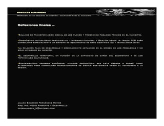 Reflexiones finalesReflexiones finales ……
§§Balance de transformaciBalance de transformacióón social de los planes y programas pn social de los planes y programas púúblicos previos en el municipio.blicos previos en el municipio.
§§DiagnDiagnóóstico actualizado participativostico actualizado participativo –– interinstitucional y Gestiinterinstitucional y Gestióón desde la triada PER paran desde la triada PER para
consolidar especialmente un sistema de seguimiento de base cientconsolidar especialmente un sistema de seguimiento de base cientíífica (TI) y tecnolfica (TI) y tecnolóógica (SIG).gica (SIG).
§§La relaciLa relacióón plan de desarrollo y ordenamiento actuando en el origen de losn plan de desarrollo y ordenamiento actuando en el origen de los problemas y noproblemas y no
ssóólo mitigando su impacto.lo mitigando su impacto.
§§El desarrollo territorial en funciEl desarrollo territorial en funcióón de la capacidad de carga del ecosistema y de losn de la capacidad de carga del ecosistema y de los
potenciales culturales.potenciales culturales.
§§Sostenibilidad primaria endSostenibilidad primaria endóógena. vivienda productiva, sea esta urbana o rural, comogena. vivienda productiva, sea esta urbana o rural, como
alternativa para consolidar microeconomalternativa para consolidar microeconomíías de escala sostenibles desde el vecindario a laas de escala sostenibles desde el vecindario a la
regiregióón.n.
MANIZALES RURURBANOMANIZALES RURURBANO
PROPUESTA DE UN ESQUEMA DE GESTIPROPUESTA DE UN ESQUEMA DE GESTIÓÓNN –– OCUPACIOCUPACIÓÓN PARA EL MUNICIPION PARA EL MUNICIPIO
JuliJuliáán Eduardo Fernn Eduardo Fernáández Hoyosndez Hoyos
Arq.Arq. MgMg. Medio Ambiente y Desarrollo. Medio Ambiente y Desarrollo
Jfernandezh_5Jfernandezh_5@hotmail.com@hotmail.com
 