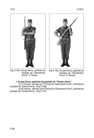 3-12                                                                  C 22-5




Fig 3-154. Cruzar-Arma, partindo da      Fig 3-155. Cruzar-Arma, partindo da
            posição de “Apresentar-                 posição de “Apresentar-
            Arma” 1º Tempo                          Arma” 2º Tempo

      i. Cruzar-Arma, partindo da posição de “Ombro-Arma”
         (1) 1º Tempo - idêntico ao 1º Tempo do “Descansar-Arma” , partindo da
posição de “Ombro-Arma”. (Fig 3-156)
         (2) 2º Tempo - idêntico ao 2º Tempo do “Descansar-Arma”, partindo da
posição de “Ombro-Arma”. (Fig 3-157)




3-58
 