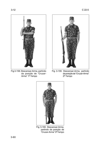 3-12                                                                  C 22-5




Fig 3-158. Descansar-Arma, partindo     Fig 3-159. Descansar-Arma, partindo
           da posição de “Cruzar-                  da posição de “Cruzar-Arma”
           Arma” 1º Tempo                          2º Tempo




                         Fig 3-160. Descansar-Arma,
                              partindo da posição de
                              “Cruzar-Arma” 3º Tempo

3-60
 