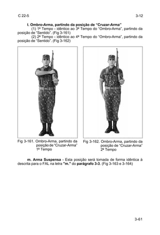 C 22-5                                                               3-12

      I. Ombro-Arma, partindo da posição de “Cruzar-Arma”
         (1) 1º Tempo - idêntico ao 3º Tempo do “Ombro-Arma”, partindo da
posição de “Sentido”. (Fig 3-161)
         (2) 2º Tempo - idêntico ao 4º Tempo do “Ombro-Arma”, partindo da
posição de “Sentido”. (Fig 3-162)




Fig 3-161. Ombro-Arma, partindo da    Fig 3-162. Ombro-Arma, partindo da
           posição de “Cruzar-Arma”              posição de “Cruzar-Arma”
           1º Tempo                              2º Tempo

      m. Arma Suspensa - Esta posição será tomada de forma idêntica à
descrita para o FAL na letra "m." do parágrafo 3-3. (Fig 3-163 e 3-164)




                                                                    3-61
 