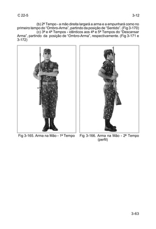 C 22-5                                                                  3-12

            (b) 2º Tempo - a mão direita largará a arma e a empunhará como no
primeiro tempo do “Ombro-Arma”, partindo da posição de “Sentido”. (Fig 3-170)
            (c) 3º e 4º Tempos - idênticos aos 4º e 5º Tempos do “Descansar
Arma”, partindo da posição de “Ombro-Arma”, respectivamente. (Fig 3-171 e
3-172)




Fig 3-165. Arma na Mão - 1º Tempo      Fig 3-166. Arma na Mão - 2º Tempo
                                                  (perfil)




                                                                        3-63
 