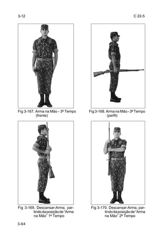 3-12                                                           C 22-5




Fig 3-167. Arma na Mão - 3º Tempo    Fig 3-168. Arma na Mão - 3º Tempo
           (frente)                             (perfil)




Fig 3-169. Descansar-Arma, par-       Fig 3-170. Descansar-Arma, par-
         tindo da posição de “Arma            tindo da posição de “Arma
         na Mão” 1º Tempo                     na Mão” 2º Tempo

3-64
 