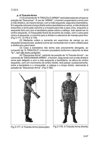 C 22-5                                                                       3-12

       p. A Tiracolo-Arma
          (1) O comando de “A TIRACOLO-ARMA!” será dado estando a tropa na
posição de “Descansar”. À voz de “ARMA!”, o homem suspenderá a arma com
a mão direita e, ao mesmo tempo, com a mão esquerda, segurará a bandoleira.
Em seguida colocará o braço direito entre a bandoleira e a arma, a mão direita irá
empunhar a arma pela coronha e a forçará para trás e para cima, enquanto a
esquerda fará com que a bandoleira passe sobre a cabeça, indo apoiar-se no
ombro esquerdo. O mosquetão ficará de encontro às costas, com o cano para
cima e à esquerda, a coronha para a direita e a alavanca de manejo para fora.
(Fig 3-177, 3-178 e 3-179)
          (2) Mediante ordem e somente em exercícios de campo ou em
situações excepcionais, poderá a arma ser conduzida com o cano voltado para
a direita e/ou para baixo.
          (3) Caso a bandoleira não tenha sido previamente alongada, ao
comando de “A TIRACOLO” o homem procederá conforme o descrito na letra
"o.", item (2) deste parágrafo.
          (4) “Descansar-Arma”, partindo da posição de “A Tiracolo-Arma!” - ao
comando de “DESCANSAR-ARMA!”, o homem, segurando com a mão direita a
arma pelo delgado e com a mão esquerda a bandoleira, na altura do ombro
esquerdo, com um movimento do ombro direito, fará passar sucessivamente,
entre a bandoleira e o mosquetão, a cabeça e o braço direito, retomando à
posição de “Descansar-Arma”. (Fig 3-180)




Fig 3-177. A Tiracolo-Arma (execução)        Fig 3-178. A Tiracolo-Arma (frente)



                                                                            3-67
 