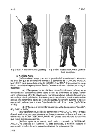 3-12                                                                     C 22-5




Fig 3-179. A Tiracolo-Arma (costas)      Fig 3-180. “Descansar-Arma” (bando-
                                                     leira alongada)
       q. Ao Solo-Arma
          (1) Quando se deseja que uma tropa saia de forma deixando as armas
no local em que se encontrava formada, o comando de “FORA DE FORMA,
MARCHE!” será precedido pelo de “AO SOLO-ARMA!". Este comando será
dado com a tropa na posição de “Sentido” e executado em dois tempos a seguir
descritos:
              (a) 1º Tempo - o homem dará um passo à frente com o pé esquerdo
e se abaixará, colocando a arma sobre o solo, ao lado direito do corpo, com o
cano voltado para a frente, alavanca de manejo para baixo e chapa da soleira na
altura da ponta do pé direito. A mão esquerda, espalmada, colocar-se-á sobre
a coxa, imediatamente acima do joelho esquerdo. O homem, durante todo este
movimento, olhará para a arma. O joelho direito não toca o solo; (Fig 3-181 e
3-182)
              (b) 2º Tempo - o homem larga a arma e volta à posição de “Sentido”.
(Fig 3-183 e 3-184)
          (2) De preferência, depois do comando de “AO SOLO-ARMA!”, a tropa
deverá realizar um pequeno deslocamento no passo sem cadência, a fim de que
o comando de “FORA DE FORMA, MARCHE!” possa ser dado fora do local em
que foram deixadas as armas.
          (3) Para apanhar as armas, será dado o comando de “APANHAR
ARMA!”, na posição de “Sentido”. A este comando, o homem executa o
movimento em dois tempos, na ordem inversa da acima descrita.

3-68
 