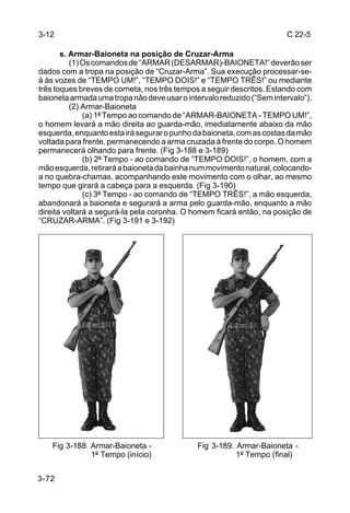 3-12                                                                   C 22-5

       s. Armar-Baioneta na posição de Cruzar-Arma
          (1) Os comandos de “ARMAR (DESARMAR)-BAIONETA!” deverão ser
dados com a tropa na posição de “Cruzar-Arma”. Sua execução processar-se-
á às vozes de “TEMPO UM!”, “TEMPO DOIS!” e “TEMPO TRÊS!” ou mediante
três toques breves de corneta, nos três tempos a seguir descritos. Estando com
baioneta armada uma tropa não deve usar o intervalo reduzido (“Sem intervalo”).
          (2) Armar-Baioneta
              (a) 1º Tempo ao comando de “ARMAR-BAIONETA - TEMPO UM!”,
o homem levará a mão direita ao guarda-mão, imediatamente abaixo da mão
esquerda, enquanto esta irá segurar o punho da baioneta, com as costas da mão
voltada para frente, permanecendo a arma cruzada à frente do corpo. O homem
permanecerá olhando para frente. (Fig 3-188 e 3-189)
              (b) 2º Tempo - ao comando de “TEMPO DOIS!”, o homem, com a
mão esquerda, retirará a baioneta da bainha num movimento natural, colocando-
a no quebra-chamas, acompanhando este movimento com o olhar, ao mesmo
tempo que girará a cabeça para a esquerda. (Fig 3-190)
              (c) 3º Tempo - ao comando de “TEMPO TRÊS!”, a mão esquerda,
abandonará a baioneta e segurará a arma pelo guarda-mão, enquanto a mão
direita voltará a segurá-la pela coronha. O homem ficará então, na posição de
“CRUZAR-ARMA”. (Fig 3-191 e 3-192)




    Fig 3-188. Armar-Baioneta -              Fig 3-189. Armar-Baioneta -
               1º Tempo (início)                        1º Tempo (final)


3-72
 