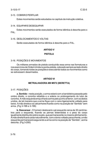 3-13/3-17                                                                C 22-5

3-13. COBRIR E PERFILAR
       Estes movimentos serão estudados no capítulo da instrução coletiva.

3-14. EQUIPAR E DESEQUIPAR
       Estes movimentos serão executados de forma idêntica à descrita para o
FAL.

3-15. DESLOCAMENTOS E VOLTAS
       Serão executados de forma idêntica à descrita para o FAL.


                                  ARTIGO V
                                   PISTOLA

3-16. POSlÇÕES E MOVIMENTOS
      Os militares armados de pistola conduzirão essa arma nas formaturas e
nos exercícios de Ordem Unida no porta-pistola, colocado sempre ao lado direito
do corpo, tomando todas as posições e executando todos os movimentos como
se estivessem desarmados.


                                  ARTIGO VI
                  METRALHADORA M9 M972 (BERETTA)

3-17. POSIÇÕES
      a. Sentido - nesta posição, a arma estará com a bandoleira passada pelo
ombro direito, a coronha rebatida e a soleira no prolongamento do tubo da
coronha. A mão esquerda empunhará a arma pelo punho anterior, com os dedos
unidos, de tal maneira que a arma fique com o cano ligeiramente voltado para
baixo. A mão direita e os calcanhares ficarão como na posição de “Sentido” sem
arma. (Fig 3-198 e 3-199)
      b. Descansar - O homem deslocará o pé esquerdo cerca de 30 centíme-
tros para a esquerda, ficando as pernas distendidas e o peso do corpo
igualmente distribuído sobre os pés, que permanecerão no mesmo alinhamento.
A mão direita ficará caída naturalmente, com o dorso voltado para a frente; a mão
esquerda permanecerá segurando a arma como na posição de “Sentido”, acima
descrita. (Fig 3-200)




3-76
 
