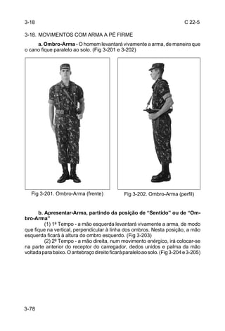 3-18                                                                        C 22-5

3-18. MOVIMENTOS COM ARMA A PÉ FIRME
     a. Ombro-Arma - O homem levantará vivamente a arma, de maneira que
o cano fique paralelo ao solo. (Fig 3-201 e 3-202)




   Fig 3-201. Ombro-Arma (frente)              Fig 3-202. Ombro-Arma (perfil)


      b. Apresentar-Arma, partindo da posição de “Sentido” ou de “Om-
bro-Arma”
         (1) 1º Tempo - a mão esquerda levantará vivamente a arma, de modo
que fique na vertical, perpendicular à linha dos ombros. Nesta posição, a mão
esquerda ficará à altura do ombro esquerdo. (Fig 3-203)
         (2) 2º Tempo - a mão direita, num movimento enérgico, irá colocar-se
na parte anterior do receptor do carregador, dedos unidos e palma da mão
voltada para baixo. O antebraço direito ficará paralelo ao solo. (Fig 3-204 e 3-205)




3-78
 