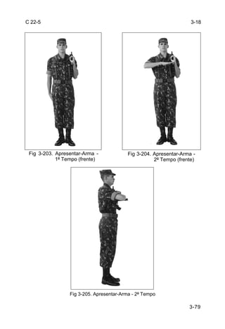 C 22-5                                                              3-18




 Fig 3-203. Apresentar-Arma -             Fig 3-204. Apresentar-Arma -
            1º Tempo (frente)                        2º Tempo (frente)




                 Fig 3-205. Apresentar-Arma - 2º Tempo

                                                                   3-79
 