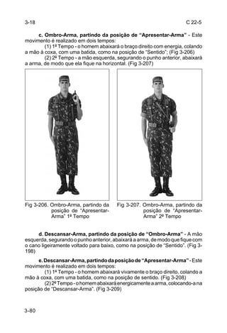 3-18                                                                  C 22-5

     c. Ombro-Arma, partindo da posição de “Apresentar-Arma” - Este
movimento é realizado em dois tempos:
        (1) 1º Tempo - o homem abaixará o braço direito com energia, colando
a mão à coxa, com uma batida, como na posição de “Sentido”; (Fig 3-206)
        (2) 2º Tempo - a mão esquerda, segurando o punho anterior, abaixará
a arma, de modo que ela fique na horizontal. (Fig 3-207)




Fig 3-206. Ombro-Arma, partindo da     Fig 3-207. Ombro-Arma, partindo da
           posição de “Apresentar-                posição de “Apresentar-
           Arma” 1º Tempo                         Arma” 2º Tempo


     d. Descansar-Arma, partindo da posição de “Ombro-Arma” - A mão
esquerda, segurando o punho anterior, abaixará a arma, de modo que fique com
o cano ligeiramente voltado para baixo, como na posição de “Sentido”. (Fig 3-
198)
      e. Descansar-Arma, partindo da posição de “Apresentar-Arma” - Este
movimento é realizado em dois tempos:
         (1) 1º Tempo - o homem abaixará vivamente o braço direito, colando a
mão à coxa, com uma batida, como na posição de sentido. (Fig 3-208)
         (2) 2º Tempo - o homem abaixará energicamente a arma, colocando-a na
posição de “Descansar-Arma”. (Fig 3-209)



3-80
 