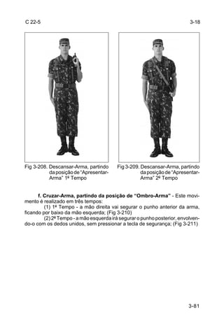 C 22-5                                                                    3-18




Fig 3-208. Descansar-Arma, partindo      Fig 3-209. Descansar-Arma, partindo
           da posição de “Apresentar-               da posição de “Apresentar-
           Arma” 1º Tempo                           Arma” 2º Tempo


      f. Cruzar-Arma, partindo da posição de “Ombro-Arma” - Este movi-
mento é realizado em três tempos:
         (1) 1º Tempo - a mão direita vai segurar o punho anterior da arma,
ficando por baixo da mão esquerda; (Fig 3-210)
         (2) 2º Tempo - a mão esquerda irá segurar o punho posterior, envolven-
do-o com os dedos unidos, sem pressionar a tecla de segurança; (Fig 3-211)




                                                                          3-81
 
