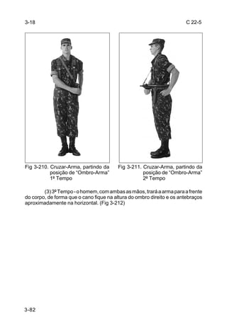 3-18                                                                  C 22-5




Fig 3-210. Cruzar-Arma, partindo da     Fig 3-211. Cruzar-Arma, partindo da
           posição de “Ombro-Arma”                 posição de “Ombro-Arma”
           1º Tempo                                2º Tempo

        (3) 3º Tempo - o homem, com ambas as mãos, trará a arma para a frente
do corpo, de forma que o cano fique na altura do ombro direito e os antebraços
aproximadamente na horizontal. (Fig 3-212)




3-82
 