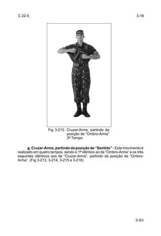 C 22-5                                                                 3-18




                  Fig 3-212. Cruzar-Arma, partindo da
                             posição de “Ombro-Arma”
                             3º Tempo

      g. Cruzar-Arma, partindo da posição de “Sentido” - Este movimento é
realizado em quatro tempos, sendo o 1º idêntico ao de “Ombro-Arma” e os três
seguintes idênticos aos de “Cruzar-Arma”, partindo da posição de “Ombro-
Arma”. (Fig 3-213, 3-214, 3-215 e 3-216)




                                                                       3-83
 