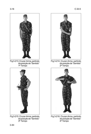 3-18                                                        C 22-5




Fig 3-213. Cruzar-Arma, partindo   Fig 3-214. Cruzar-Arma, partindo
         da posição de “Sentido”            da posição de “Sentido”
         1º Tempo                           2º Tempo




Fig 3-215. Cruzar-Arma, partindo   Fig 3-216. Cruzar-Arma, partindo
         da posição de “Sentido”            da posição de “Sentido”
         3º Tempo                           4º Tempo
3-84
 