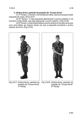 C 22-5                                                                         3-18

      h. Ombro-Arma, partindo da posição de “Cruzar-Arma”
         (1) 1º Tempo - o homem, com ambas as mãos, trará a arma para o lado
esquerdo do corpo. (Fig 3-217)
         (2) 2º Tempo - a mão esquerda abandonará o punho posterior e irá
envolver a mão direita, que está segurando o punho anterior. (Fig 3-218)
         (3) 3º Tempo - a mão direita soltará o punho anterior e irá colar-se à coxa
com uma batida, ao mesmo tempo em que a esquerda envolverá o punho
anterior da arma. (Fig 3-219)




Fig 3-217. Ombro-Arma, partindo da        Fig 3-218. Ombro-Arma, partindo da
           posição de “Cruzar-Arma”                  posição de “Cruzar-Arma”
           1º Tempo                                  2º Tempo




                                                                              3-85
 