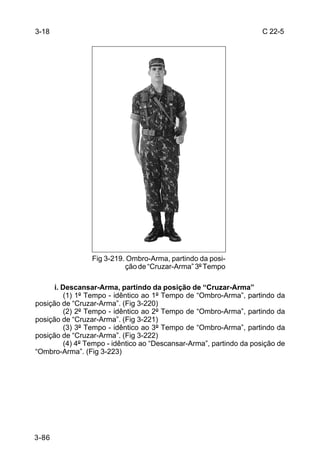 3-18                                                                  C 22-5




                 Fig 3-219. Ombro-Arma, partindo da posi-
                           ção de “Cruzar-Arma” 3º Tempo

      i. Descansar-Arma, partindo da posição de “Cruzar-Arma”
          (1) 1º Tempo - idêntico ao 1º Tempo de “Ombro-Arma”, partindo da
posição de “Cruzar-Arma”. (Fig 3-220)
          (2) 2º Tempo - idêntico ao 2º Tempo de “Ombro-Arma”, partindo da
posição de “Cruzar-Arma”. (Fig 3-221)
          (3) 3º Tempo - idêntico ao 3º Tempo de “Ombro-Arma”, partindo da
posição de “Cruzar-Arma”. (Fig 3-222)
          (4) 4º Tempo - idêntico ao “Descansar-Arma”, partindo da posição de
“Ombro-Arma”. (Fig 3-223)




3-86
 