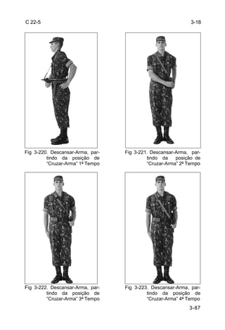 C 22-5                                                       3-18




Fig 3-220. Descansar-Arma, par-   Fig 3-221. Descansar-Arma, par-
         tindo da posição de               tindo da    posição de
         “Cruzar-Arma” 1º Tempo            “Cruzar-Arma” 2º Tempo




Fig 3-222. Descansar-Arma, par-   Fig 3-223. Descansar-Arma, par-
         tindo da posição de               tindo da posição de
         “Cruzar-Arma” 3º Tempo            “Cruzar-Arma” 4º Tempo
                                                            3-87
 