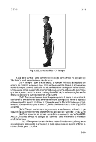 C 22-5                                                                       3-18




                     Fig 3-226. Arma na Mão - 3º Tempo


       l. Ao Solo-Arma - Este comando será dado com a tropa na posição de
“Sentido” e será executado em três tempos:
          (1) 1º Tempo - com a mão direita, o homem retirará a bandoleira do
ombro, ao mesmo tempo em que, com a mão esquerda, levará a arma para a
frente do corpo, cano na vertical e na altura do queixo, carregador na horizontal.
Em seguida, com a mão direita, o homem abrirá a coronha, rebatendo-a de modo
que forme, com o resto da arma, um ângulo de 90º. Após esta operação, a mão
direita irá segurar o punho posterior. (Fig 3-227)
          (2) 2º Tempo - o homem levará o pé esquerdo à frente e se abaixará,
colocando a arma sobre o solo à frente do corpo, cano para a frente e apoiada
pelo carregador, punho posterior e chapa da soleira. Durante todo este movi-
mento o homem olhará para a arma. O joelho direito não toca o solo. (Fig 3-228
e 3-229)
          (3) 3º Tempo - o homem larga a arma e se levanta, voltando o pé
esquerdo para junto do direito e retomando a posição de “Sentido”. (Fig 3-230)
          (4) Para apanhar as armas, será dado o comando de “APANHAR-
ARMA!”, estando a tropa na posição de “Sentido”. Este movimento é realizado
em três tempos:
              (a) 1º Tempo - o homem dará um passo à frente com o pé esquerdo
e se abaixará, segurando a arma com a mão esquerda pelo punho anterior e,
com a direita, pela coronha;

                                                                            3-89
 