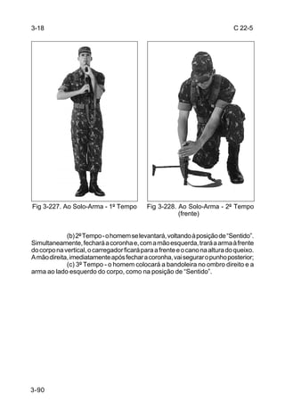 3-18                                                                         C 22-5




Fig 3-227. Ao Solo-Arma - 1º Tempo          Fig 3-228. Ao Solo-Arma - 2º Tempo
                                                       (frente)


             (b) 2º Tempo - o homem se levantará, voltando à posição de “Sentido”.
Simultaneamente, fechará a coronha e, com a mão esquerda, trará a arma à frente
do corpo na vertical, o carregador ficará para a frente e o cano na altura do queixo.
A mão direita, imediatamente após fechar a coronha, vai segurar o punho posterior;
             (c) 3º Tempo - o homem colocará a bandoleira no ombro direito e a
arma ao lado esquerdo do corpo, como na posição de “Sentido”.




3-90
 
