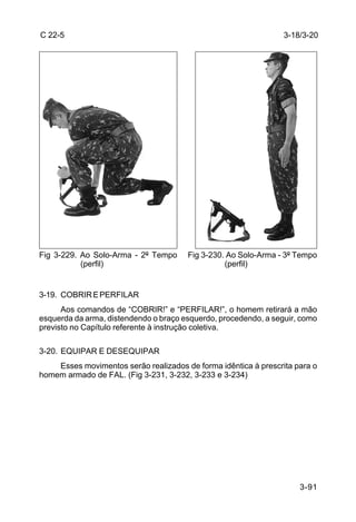 C 22-5                                                           3-18/3-20




Fig 3-229. Ao Solo-Arma - 2º Tempo     Fig 3-230. Ao Solo-Arma - 3º Tempo
           (perfil)                              (perfil)


3-19. COBRIR E PERFILAR
      Aos comandos de “COBRIR!” e “PERFILAR!”, o homem retirará a mão
esquerda da arma, distendendo o braço esquerdo, procedendo, a seguir, como
previsto no Capítulo referente à instrução coletiva.

3-20. EQUIPAR E DESEQUIPAR
    Esses movimentos serão realizados de forma idêntica à prescrita para o
homem armado de FAL. (Fig 3-231, 3-232, 3-233 e 3-234)




                                                                     3-91
 