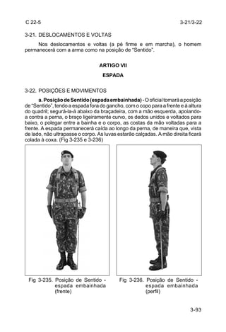 C 22-5                                                                3-21/3-22

3-21. DESLOCAMENTOS E VOLTAS
     Nos deslocamentos e voltas (a pé firme e em marcha), o homem
permanecerá com a arma como na posição de “Sentido”.


                                 ARTIGO VlI
                                   ESPADA

3-22. POSIÇÕES E MOVIMENTOS
      a. Posição de Sentido (espada embainhada) - O oficial tomará a posição
de “Sentido”, tendo a espada fora do gancho, com o copo para a frente e à altura
do quadril; segurá-la-á abaixo da braçadeira, com a mão esquerda, apoiando-
a contra a perna, o braço ligeiramente curvo, os dedos unidos e voltados para
baixo, o polegar entre a bainha e o corpo, as costas da mão voltadas para a
frente. A espada permanecerá caída ao longo da perna, de maneira que, vista
de lado, não ultrapasse o corpo. As luvas estarão calçadas. A mão direita ficará
colada à coxa. (Fig 3-235 e 3-236)




 Fig 3-235. Posição de Sentido -          Fig 3-236. Posição de Sentido -
            espada embainhada                        espada embainhada
            (frente)                                 (perfil)


                                                                           3-93
 