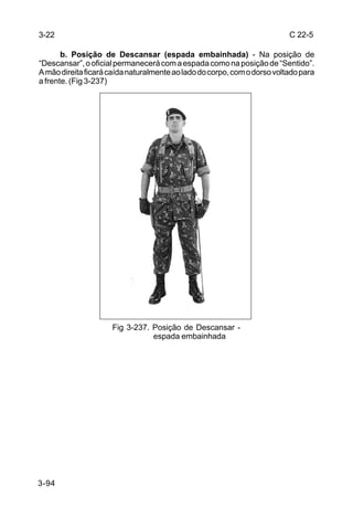 3-22                                                                      C 22-5

       b. Posição de Descansar (espada embainhada) - Na posição de
“Descansar”, o oficial permanecerá com a espada como na posição de “Sentido”.
A mão direita ficará caída naturalmente ao lado do corpo, com o dorso voltado para
a frente. (Fig 3-237)




                     Fig 3-237. Posição de Descansar -
                                espada embainhada




3-94
 