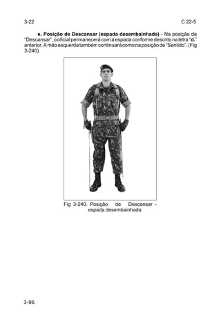3-22                                                                   C 22-5

      e. Posição de Descansar (espada desembainhada) - Na posição de
“Descansar”, o oficial permanecerá com a espada conforme descrito na letra “d.”
anterior. A mão esquerda também continuará como na posição de “Sentido”. (Fig
3-240)




                  Fig 3-240. Posição de Descansar -
                            espada desembainhada




3-96
 