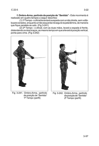 C 22-5                                                                       3-22

      f. Ombro-Arma, partindo da posição de “Sentido” - Este movimento é
realizado em quatro tempos a seguir descritos:
         (1) 1º Tempo - o oficial levantará a espada com a mão direita, sem voltá-
la para os lados, enquanto a mão esquerda irá segurá-la pela lâmina, de maneira
que fique paralela ao solo. (Fig 3-241)
         (2) 2º Tempo - o oficial, com as duas mãos, levará a espada à frente,
distendendo os dois braços, ao mesmo tempo em que a levará à posição vertical,
ponta para cima. (Fig 3-242)




 Fig 3-241. Ombro-Arma, partindo            Fig 3-242. Ombro-Arma, partindo
            da posição de “Sentido”                    da posição de “Sentido”
            1º Tempo (perfil)                          2º Tempo (perfil)




                                                                            3-97
 