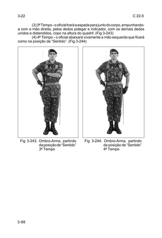 3-22                                                                    C 22-5

        (3) 3º Tempo - o oficial trará a espada para junto do corpo, empunhando-
a com a mão direita, pelos dedos polegar e indicador, com os demais dedos
unidos e distendidos, copo na altura do quadril. (Fig 3-243)
        (4) 4º Tempo - o oficial abaixará vivamente a mão esquerda que ficará
como na posição de “Sentido”. (Fig 3-244)




 Fig 3-243. Ombro-Arma, partindo          Fig 3-244. Ombro-Arma, partindo
            da posição de “Sentido”                  da posição de “Sentido”
            3º Tempo                                 4º Tempo




3-98
 